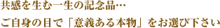 共感を生む一生の記念品… ご自身の目で「意義ある本物」をお選び下さい